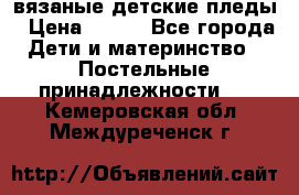 вязаные детские пледы › Цена ­ 950 - Все города Дети и материнство » Постельные принадлежности   . Кемеровская обл.,Междуреченск г.